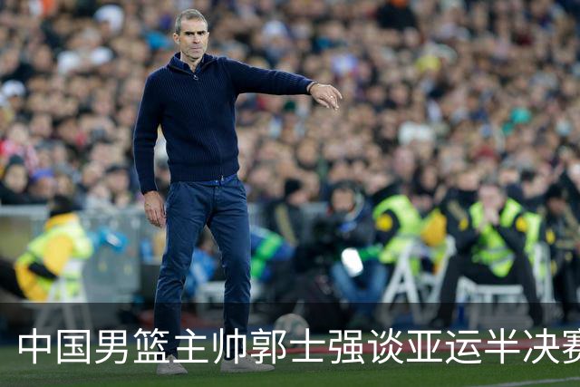 中国男篮主帅郭士强谈亚运半决赛:对抗日本无须动员&肯定血战到底